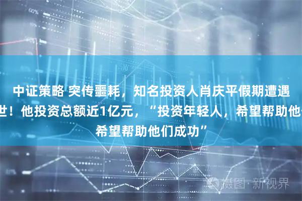 中证策略 突传噩耗，知名投资人肖庆平假期遭遇车祸去世！他投资总额近1亿元，“投资年轻人，希望帮助他们成功”