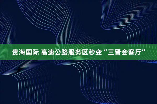 贵海国际 高速公路服务区秒变“三晋会客厅”