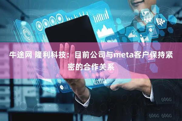 牛途网 隆利科技：目前公司与meta客户保持紧密的合作关系