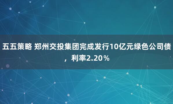 五五策略 郑州交投集团完成发行10亿元绿色公司债,利率2.20%