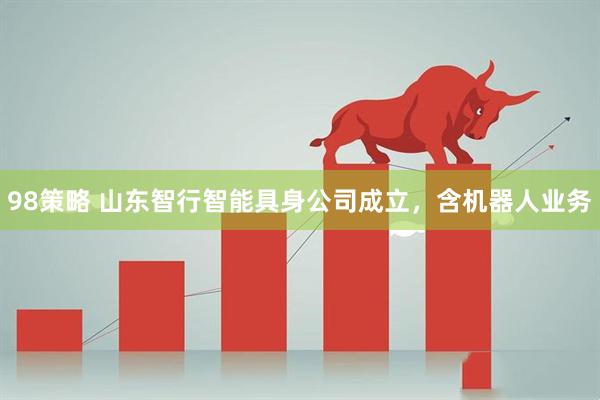 98策略 山东智行智能具身公司成立，含机器人业务