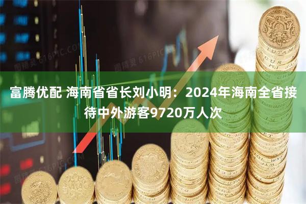 富腾优配 海南省省长刘小明：2024年海南全省接待中外游客9720万人次