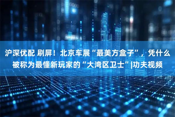沪深优配 刷屏！北京车展“最美方盒子”，凭什么被称为最懂新玩家的“大湾区卫士”|功夫视频