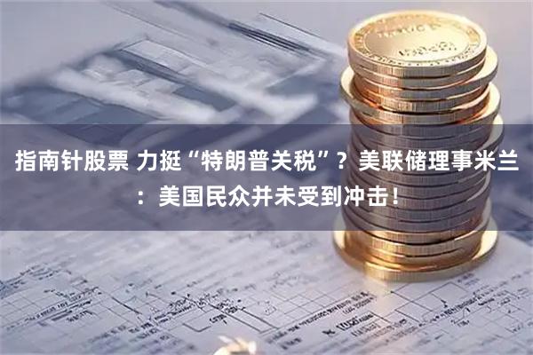 指南针股票 力挺“特朗普关税”？美联储理事米兰：美国民众并未受到冲击！